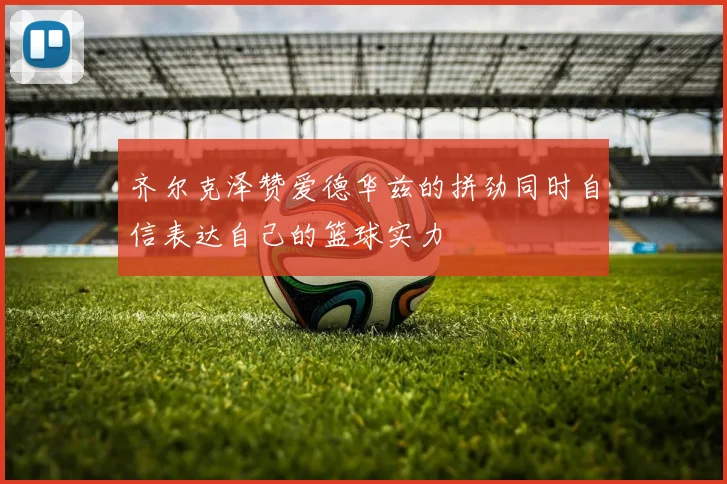 齐尔克泽赞爱德华兹的拼劲同时自信表达自己的篮球实力