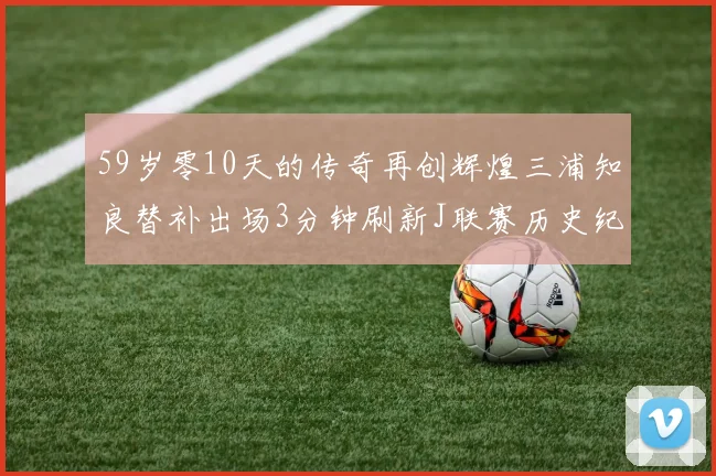 59岁零10天的传奇再创辉煌三浦知良替补出场3分钟刷新J联赛历史纪录