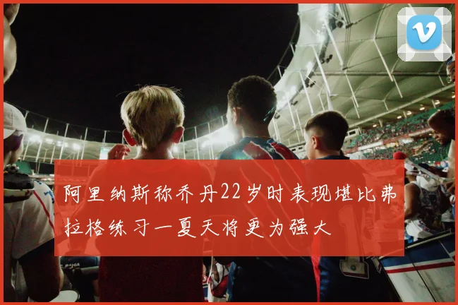 阿里纳斯称乔丹22岁时表现堪比弗拉格练习一夏天将更为强大