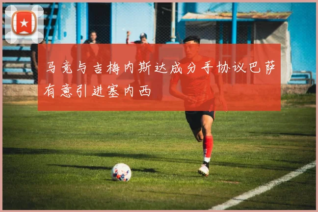 马竞与吉梅内斯达成分手协议巴萨有意引进塞内西