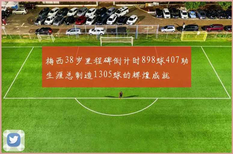 梅西38岁里程碑倒计时898球407助生涯总制造1305球的辉煌成就