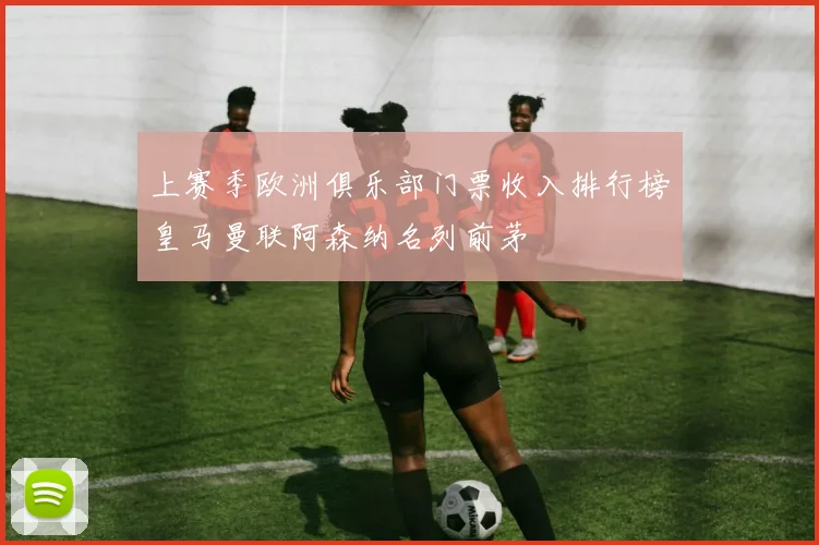 上赛季欧洲俱乐部门票收入排行榜皇马曼联阿森纳名列前茅