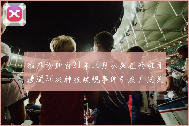 维尼修斯自21年10月以来在西班牙遭遇26次种族歧视事件引发广泛关注