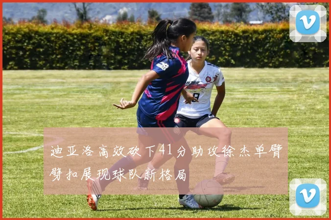 迪亚洛高效砍下41分助攻徐杰单臂劈扣展现球队新格局