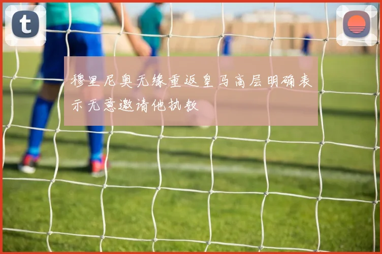 穆里尼奥无缘重返皇马高层明确表示无意邀请他执教