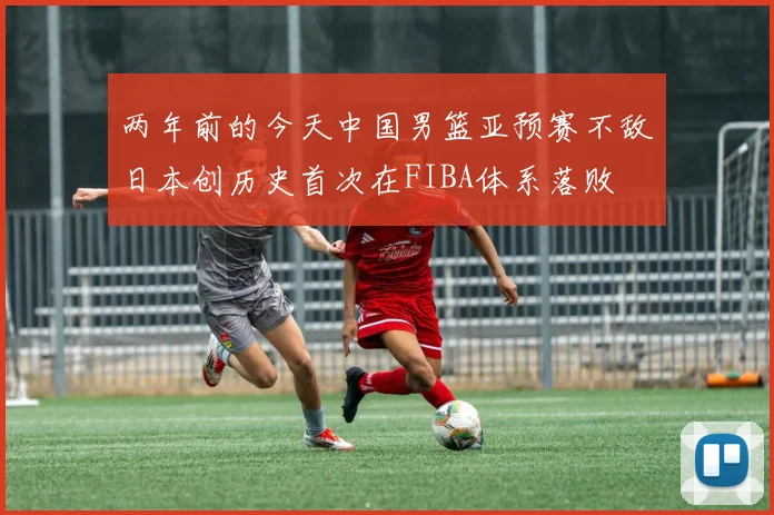 两年前的今天中国男篮亚预赛不敌日本创历史首次在FIBA体系落败