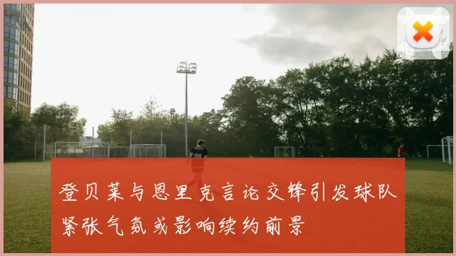 登贝莱与恩里克言论交锋引发球队紧张气氛或影响续约前景