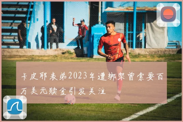 卡皮耶表弟2023年遭绑架曾索要百万美元赎金引发关注