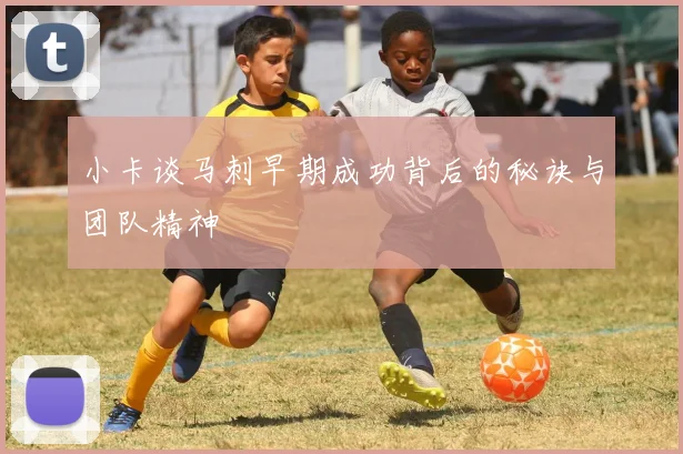 小卡谈马刺早期成功背后的秘诀与团队精神