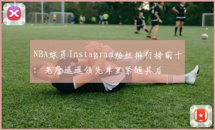 NBA球员Instagram粉丝排行榜前十：老詹遥遥领先库里紧随其后
