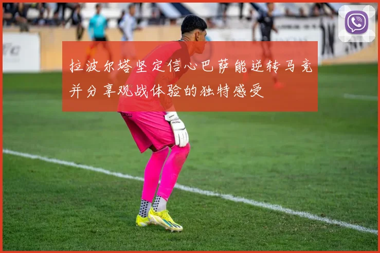 拉波尔塔坚定信心巴萨能逆转马竞并分享观战体验的独特感受