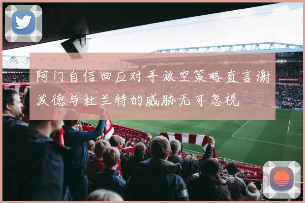 阿门自信回应对手放空策略直言谢泼德与杜兰特的威胁无可忽视