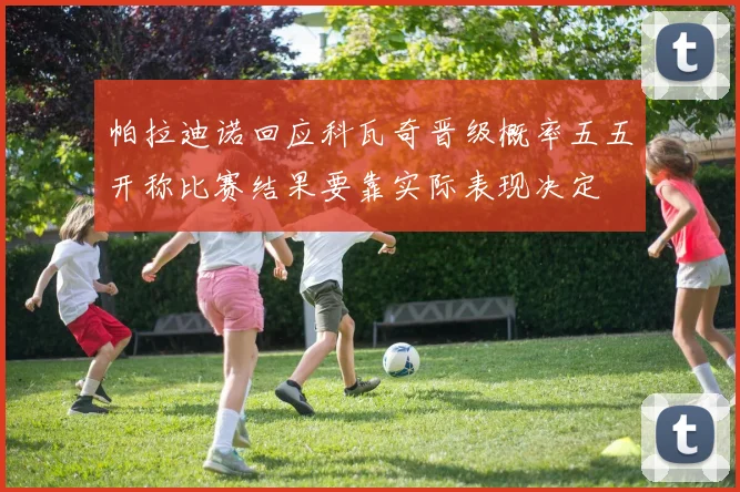 帕拉迪诺回应科瓦奇晋级概率五五开称比赛结果要靠实际表现决定